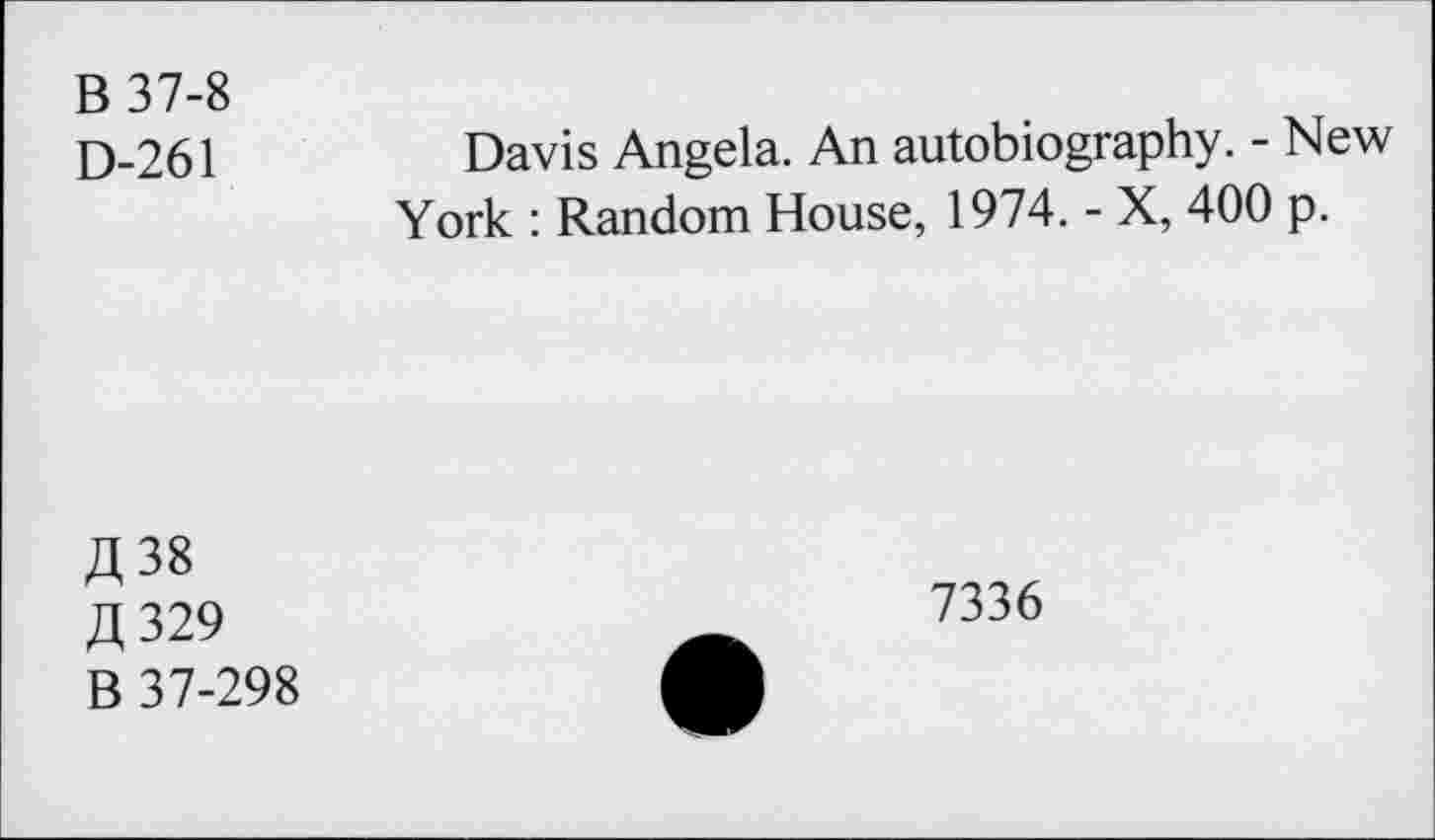 ﻿B 37-8
D-261
Davis Angela. An autobiography. - New York : Random House, 1974. - X, 400 p.
A 38 fl 329 B 37-298
7336